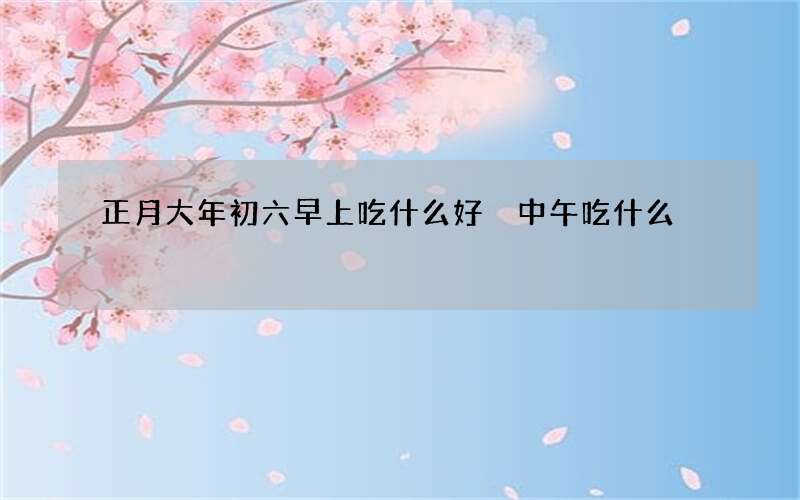 正月大年初六早上吃什么好 中午吃什么
